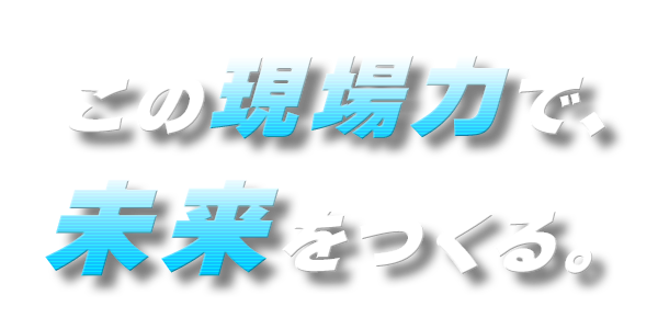 この現場力で、未来をつくる。